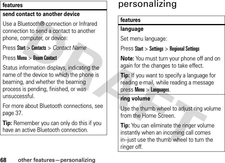 68other features—personalizingpersonalizingsend contact to another deviceUse a Bluetooth® connection or Infrared connection to send a contact to another phone, computer, or device:Press Start &gt; Contacts &gt; Contact NamePress Menu &gt; Beam ContactStatus information displays, indicating the name of the device to which the phone is beaming, and whether the beaming process is pending, finished, or was unsuccessful.For more about Bluetooth connections, see page 37.Tip: Remember you can only do this if you have an active Bluetooth connection.featuresfeatureslanguageSet menu language:Press Start &gt;Settings &gt;Regional SettingsNote: You must turn your phone off and on again for the changes to take effect.Tip: If you want to specify a language for reading e-mail, while reading a message press Menu &gt; Languages.ring volumeUse the thumb wheel to adjust ring volume from the Home Screen.Tip: You can eliminate the ringer volume instantly when an incoming call comes in--just use the thumb wheel to turn the ringer off. 