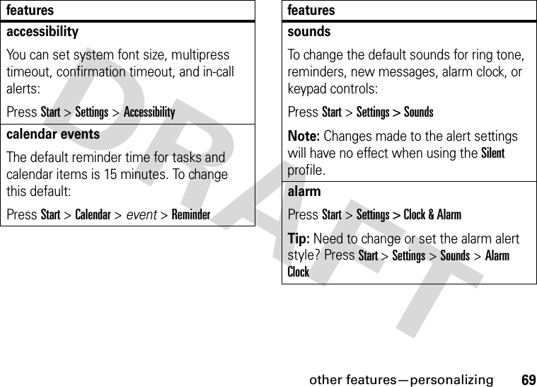 other features—personalizing69accessibilityYou can set system font size, multipress timeout, confirmation timeout, and in-call alerts:Press Start &gt;Settings &gt;Accessibilitycalendar eventsThe default reminder time for tasks and calendar items is 15 minutes. To change this default:Press Start &gt; Calendar &gt; event &gt; ReminderfeaturessoundsTo change the default sounds for ring tone, reminders, new messages, alarm clock, or keypad controls:Press Start &gt; Settings &gt; SoundsNote: Changes made to the alert settings will have no effect when using the Silent profile.alarmPress Start &gt; Settings &gt; Clock &amp; AlarmTip: Need to change or set the alarm alert style? Press Start &gt; Settings &gt; Sounds &gt; Alarm Clockfeatures