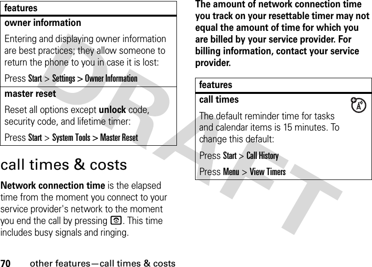 70other features—call times &amp; costscall times &amp; costsNetwork connection time is the elapsed time from the moment you connect to your service provider&apos;s network to the moment you end the call by pressing O. This time includes busy signals and ringing.The amount of network connection time you track on your resettable timer may not equal the amount of time for which you are billed by your service provider. For billing information, contact your service provider.owner informationEntering and displaying owner information are best practices; they allow someone to return the phone to you in case it is lost:Press Start &gt; Settings &gt; Owner Informationmaster resetReset all options except unlock code, security code, and lifetime timer:Press Start &gt; System Tools &gt; Master Resetfeaturesfeaturescall timesThe default reminder time for tasks and calendar items is 15 minutes. To change this default:Press Start &gt; Call HistoryPress Menu &gt; View Timers