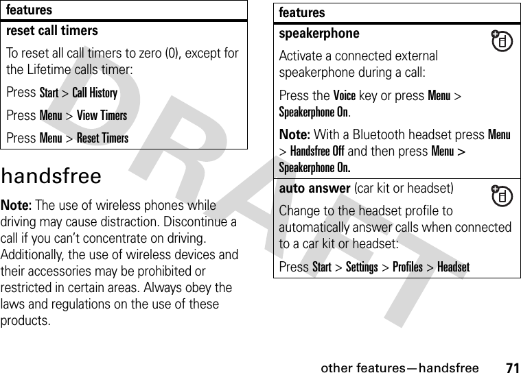 other features—handsfree71handsfreeNote: The use of wireless phones while driving may cause distraction. Discontinue a call if you can’t concentrate on driving. Additionally, the use of wireless devices and their accessories may be prohibited or restricted in certain areas. Always obey the laws and regulations on the use of these products.reset call timersTo reset all call timers to zero (0), except for the Lifetime calls timer:Press Start &gt; Call HistoryPress Menu &gt; View TimersPress Menu &gt; Reset Timersfeatures featuresspeakerphoneActivate a connected external speakerphone during a call:Press the Voice key or press Menu &gt; Speakerphone On.Note: With a Bluetooth headset press Menu &gt; Handsfree Off and then press Menu &gt; Speakerphone On.auto answer (car kit or headset)Change to the headset profile to automatically answer calls when connected to a car kit or headset:Press Start &gt;Settings &gt;Profiles &gt; Headset 