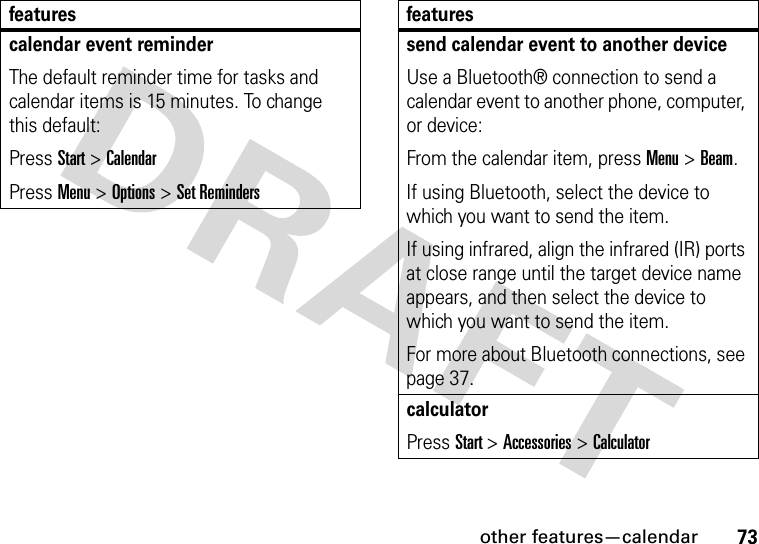 other features—calendar73calendar event reminder The default reminder time for tasks and calendar items is 15 minutes. To change this default:Press Start &gt; CalendarPress Menu &gt; Options &gt; Set Remindersfeaturessend calendar event to another deviceUse a Bluetooth® connection to send a calendar event to another phone, computer, or device:From the calendar item, press Menu &gt; Beam.If using Bluetooth, select the device to which you want to send the item. If using infrared, align the infrared (IR) ports at close range until the target device name appears, and then select the device to which you want to send the item. For more about Bluetooth connections, see page 37.calculatorPress Start &gt; Accessories &gt;Calculatorfeatures