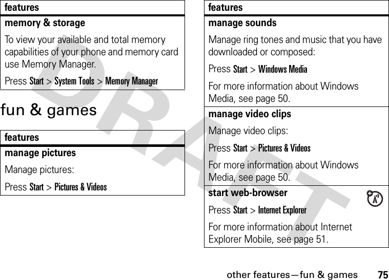 other features—fun &amp; games75fun &amp; gamesmemory &amp; storageTo view your available and total memory capabilities of your phone and memory card use Memory Manager. Press Start &gt;System Tools &gt;Memory Managerfeaturesmanage picturesManage pictures:Press Start &gt;Pictures &amp; Videosfeaturesmanage soundsManage ring tones and music that you have downloaded or composed:Press Start &gt;Windows MediaFor more information about Windows Media, see page 50.manage video clipsManage video clips:Press Start &gt;Pictures &amp; VideosFor more information about Windows Media, see page 50.start web-browserPress Start &gt;Internet ExplorerFor more information about Internet Explorer Mobile, see page 51.features