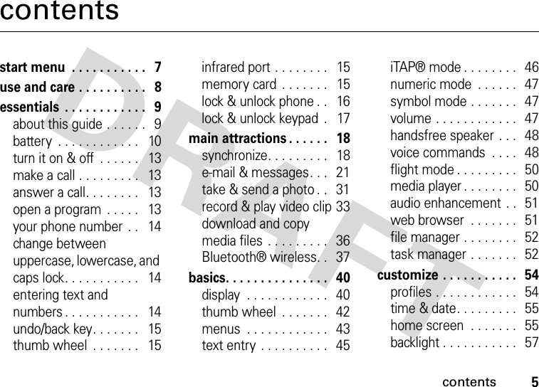 contents5contentsstart menu  . . . . . . . . . . .   7use and care . . . . . . . . . .   8essentials  . . . . . . . . . . . .   9about this guide . . . . . .   9battery  . . . . . . . . . . . .   10turn it on &amp; off  . . . . . .   13make a call . . . . . . . . .   13answer a call. . . . . . . .   13open a program  . . . . .   13your phone number  . .   14change between uppercase, lowercase, and caps lock. . . . . . . . . . .   14entering text and numbers . . . . . . . . . . .   14undo/back key. . . . . . .   15thumb wheel  . . . . . . .   15infrared port . . . . . . . .   15memory card  . . . . . . .   15lock &amp; unlock phone . .   16lock &amp; unlock keypad  .   17main attractions . . . . . .   18synchronize. . . . . . . . .   18e-mail &amp; messages. . .   21take &amp; send a photo . .   31record &amp; play video clip 33download and copy media files  . . . . . . . . .   36Bluetooth® wireless. .   37basics. . . . . . . . . . . . . . .   40display  . . . . . . . . . . . .   40thumb wheel  . . . . . . .   42menus  . . . . . . . . . . . .   43text entry  . . . . . . . . . .   45iTAP® mode . . . . . . . .   46numeric mode  . . . . . .   47symbol mode . . . . . . .   47volume . . . . . . . . . . . .   47handsfree speaker  . . .   48voice commands  . . . .   48flight mode . . . . . . . . .   50media player . . . . . . . .   50audio enhancement . .   51web browser  . . . . . . .   51file manager . . . . . . . .   52task manager . . . . . . .   52customize . . . . . . . . . . .   54profiles . . . . . . . . . . . .   54time &amp; date. . . . . . . . .   55home screen  . . . . . . .   55backlight . . . . . . . . . . .   57