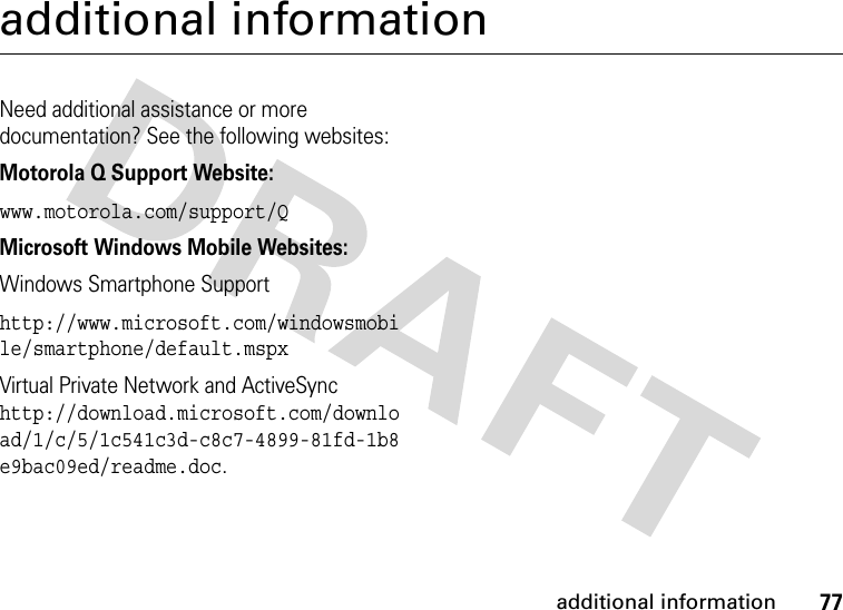 77additional informationadditional informationNeed additional assistance or more documentation? See the following websites:Motorola Q Support Website:www.motorola.com/support/QMicrosoft Windows Mobile Websites:Windows Smartphone Supporthttp://www.microsoft.com/windowsmobile/smartphone/default.mspxVirtual Private Network and ActiveSync http://download.microsoft.com/download/1/c/5/1c541c3d-c8c7-4899-81fd-1b8e9bac09ed/readme.doc.