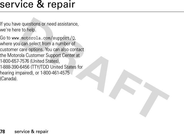 78service &amp; repairservice &amp; repairIf you have questions or need assistance, we&apos;re here to help.Go to www.motorola.com/support/Q, where you can select from a number of customer care options. You can also contact the Motorola Customer Support Center at 1-800-657-7576 (United States), 1-888-390-6456 (TTY/TDD United States for hearing impaired), or 1-800-461-4575 (Canada).