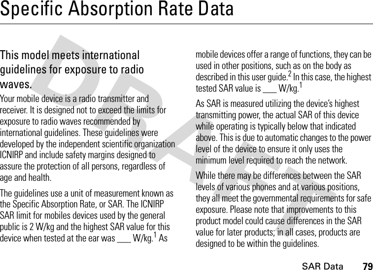 SAR Data79Specific Absorption Rate DataSAR DataThis model meets international guidelines for exposure to radio waves.Your mobile device is a radio transmitter and receiver. It is designed not to exceed the limits for exposure to radio waves recommended by international guidelines. These guidelines were developed by the independent scientific organization ICNIRP and include safety margins designed to assure the protection of all persons, regardless of age and health.The guidelines use a unit of measurement known as the Specific Absorption Rate, or SAR. The ICNIRP SAR limit for mobiles devices used by the general public is 2 W/kg and the highest SAR value for this device when tested at the ear was ___ W/kg.1 As mobile devices offer a range of functions, they can be used in other positions, such as on the body as described in this user guide.2 In this case, the highest tested SAR value is ___ W/kg.1As SAR is measured utilizing the device’s highest transmitting power, the actual SAR of this device while operating is typically below that indicated above. This is due to automatic changes to the power level of the device to ensure it only uses the minimum level required to reach the network.While there may be differences between the SAR levels of various phones and at various positions, they all meet the governmental requirements for safe exposure. Please note that improvements to this product model could cause differences in the SAR value for later products; in all cases, products are designed to be within the guidelines.