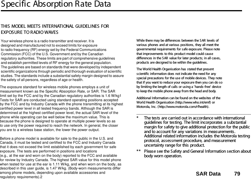 Specific Absorption Rate DataSAR Data         7914SAR DataTHIS MODEL MEETS INTERNATIONAL GUIDELINES FOR EXPOSURE TO RADIO WAVES Your wireless phone is a radio transmitter and receiver. It is designed and manufactured not to exceed limits for exposureto radio frequency (RF) energy set by the Federal CommunicationsCommission (FCC) of the U.S. Government and by the Canadianregulatory authorities. These limits are part of comprehensive guidelinesand establish permitted levels of RF energy for the general population. The guidelines are based on standards that were developed by independent scientific organizations through periodic and thorough evaluation of scientificstudies. The standards include a substantial safety margin designed to assure the safety of all persons, regardless of age or health. The exposure standard for wireless mobile phones employs a unit ofmeasurement known as the Specific Absorption Rate, or SAR. The SARlimit set by the FCC and by the Canadian regulatory authorities is 1.6 W/kg1Tests for SAR are conducted using standard operating positions acceptedby the FCC and by Industry Canada with the phone transmitting at its highestcertified power level in all tested frequency bands. Although the SAR is determined at the highest certified power level, the actual SAR level of the phone while operating can be well below the maximum value. This is because the phone is designed to operate at multiple power levels so as to use only the power required to reach the network. In general, the closeryou are to a wireless base station, the lower the power output.  Before a phone model is available for sale to the public in the U.S. and Canada, it must be tested and certified to the FCC and Industry Canada that it does not exceed the limit established by each government for safeexposure. The tests are performed in positions and locations (e.g., at the ear and worn on the body) reported to the FCC and availablefor review by Industry Canada. The highest SAR value for this model phonewhen tested for use at the ear is 1.11 W/kg, and when worn on the body, as described in this user guide, is 1.47 W/kg. (Body-worn measurements differamong phone models, depending upon available accessories andregulatory requirements).2While there may be differences between the SAR levels of various phones and at various positions, they all meet the governmental requirements for safe exposure. Please note that improvements to this product model could cause differences in the SAR value for later products; in all cases, products are designed to be within the guidelines.The World Health Organisation has stated that present scientific information does not indicate the need for any special precautions for the use of mobile devices. They note that if you want to reduce your exposure then you can do so by limiting the length of calls or using a &apos;hands-free&apos; device to keep the mobile phone away from the head and body. Additional Information can be found on the websites of the World Health Organisation (http://www.who.int/emf) or Motorola, Inc. (http://www.motorola.com/rfhealth)._______________________________________________________________________________________________* The tests are carried out in accordance with international guidelines for testing. The limit incorporates a substantial margin for safety to give additional protection for the public and to account for any variations in measurements. Additional related information includes the Motorola testing protocol, assessment procedure, and measurement uncertainty range for this product.**  Please see the Safety and General Information section about body worn operation.14.Specific Absorption Rate Data