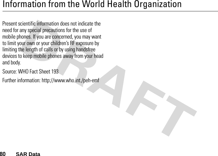 80       SAR DataInformation from the World Health OrganizationWHO InformationPresent scientific information does not indicate the need for any special precautions for the use of mobile phones. If you are concerned, you may want to limit your own or your children’s RF exposure by limiting the length of calls or by using handsfree devices to keep mobile phones away from your head and body. Source: WHO Fact Sheet 193 Further information: http://www.who.int./peh-emf