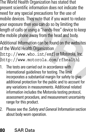 80SAR DataThe World Health Organization has stated that present scientific information does not indicate the need for any special precautions for the use of mobile devices. They note that if you want to reduce your exposure then you can do so by limiting the length of calls or using a “hands-free” device to keep the mobile phone away from the head and body.Additional Information can be found on the websites of the World Health Organization (http://www.who.int/emf) or Motorola, Inc. (http://www.motorola.com/rfhealth).1. The tests are carried out in accordance with international guidelines for testing. The limit incorporates a substantial margin for safety to give additional protection for the public and to account for any variations in measurements. Additional related information includes the Motorola testing protocol, assessment procedure, and measurement uncertainty range for this product.2. Please see the Safety and General Information section about body worn operation.