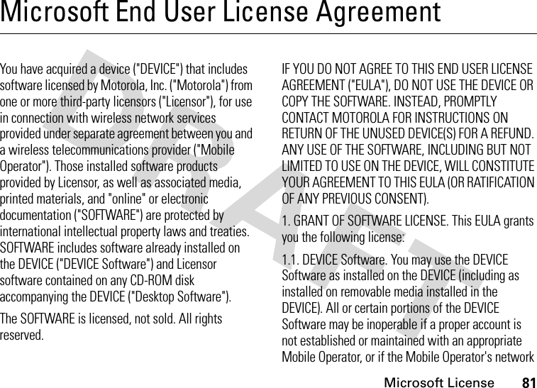 Microsoft License81Microsoft End User License AgreementMicros oft LicenseYou have acquired a device (&quot;DEVICE&quot;) that includes software licensed by Motorola, Inc. (&quot;Motorola&quot;) from one or more third-party licensors (&quot;Licensor&quot;), for use in connection with wireless network services provided under separate agreement between you and a wireless telecommunications provider (&quot;Mobile Operator&quot;). Those installed software products provided by Licensor, as well as associated media, printed materials, and &quot;online&quot; or electronic documentation (&quot;SOFTWARE&quot;) are protected by international intellectual property laws and treaties. SOFTWARE includes software already installed on the DEVICE (&quot;DEVICE Software&quot;) and Licensor software contained on any CD-ROM disk accompanying the DEVICE (&quot;Desktop Software&quot;).The SOFTWARE is licensed, not sold. All rights reserved.IF YOU DO NOT AGREE TO THIS END USER LICENSE AGREEMENT (&quot;EULA&quot;), DO NOT USE THE DEVICE OR COPY THE SOFTWARE. INSTEAD, PROMPTLY CONTACT MOTOROLA FOR INSTRUCTIONS ON RETURN OF THE UNUSED DEVICE(S) FOR A REFUND. ANY USE OF THE SOFTWARE, INCLUDING BUT NOT LIMITED TO USE ON THE DEVICE, WILL CONSTITUTE YOUR AGREEMENT TO THIS EULA (OR RATIFICATION OF ANY PREVIOUS CONSENT).1. GRANT OF SOFTWARE LICENSE. This EULA grants you the following license:1.1. DEVICE Software. You may use the DEVICE Software as installed on the DEVICE (including as installed on removable media installed in the DEVICE). All or certain portions of the DEVICE Software may be inoperable if a proper account is not established or maintained with an appropriate Mobile Operator, or if the Mobile Operator&apos;s network 