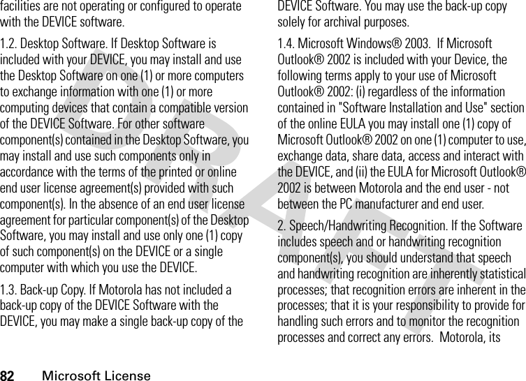 82Microsoft Licensefacilities are not operating or configured to operate with the DEVICE software.1.2. Desktop Software. If Desktop Software is included with your DEVICE, you may install and use the Desktop Software on one (1) or more computers to exchange information with one (1) or more computing devices that contain a compatible version of the DEVICE Software. For other software component(s) contained in the Desktop Software, you may install and use such components only in accordance with the terms of the printed or online end user license agreement(s) provided with such component(s). In the absence of an end user license agreement for particular component(s) of the Desktop Software, you may install and use only one (1) copy of such component(s) on the DEVICE or a single computer with which you use the DEVICE.1.3. Back-up Copy. If Motorola has not included a back-up copy of the DEVICE Software with the DEVICE, you may make a single back-up copy of the DEVICE Software. You may use the back-up copy solely for archival purposes.1.4. Microsoft Windows® 2003.  If Microsoft Outlook® 2002 is included with your Device, the following terms apply to your use of Microsoft Outlook® 2002: (i) regardless of the information contained in &quot;Software Installation and Use&quot; section of the online EULA you may install one (1) copy of Microsoft Outlook® 2002 on one (1) computer to use, exchange data, share data, access and interact with the DEVICE, and (ii) the EULA for Microsoft Outlook® 2002 is between Motorola and the end user - not between the PC manufacturer and end user.2. Speech/Handwriting Recognition. If the Software includes speech and or handwriting recognition component(s), you should understand that speech and handwriting recognition are inherently statistical processes; that recognition errors are inherent in the processes; that it is your responsibility to provide for handling such errors and to monitor the recognition processes and correct any errors.  Motorola, its 