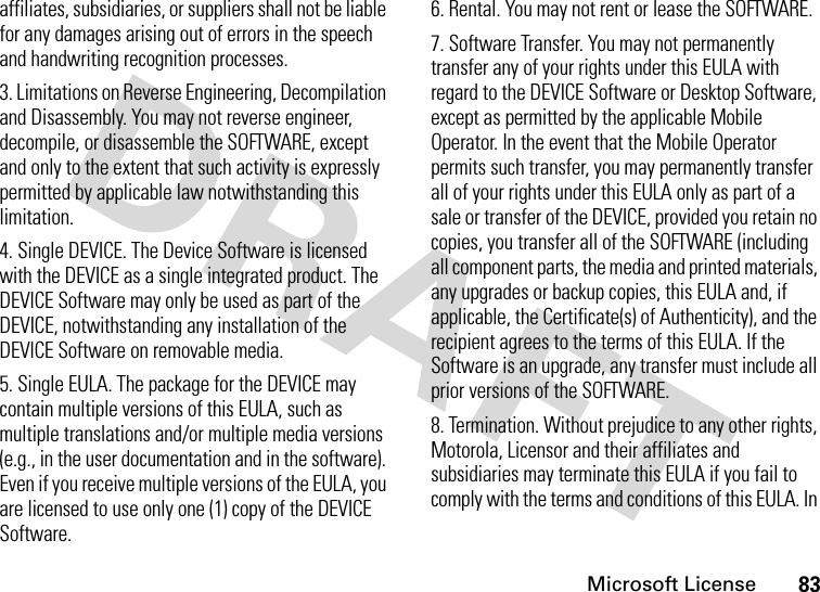 Microsoft License83affiliates, subsidiaries, or suppliers shall not be liable for any damages arising out of errors in the speech and handwriting recognition processes.3. Limitations on Reverse Engineering, Decompilation and Disassembly. You may not reverse engineer, decompile, or disassemble the SOFTWARE, except and only to the extent that such activity is expressly permitted by applicable law notwithstanding this limitation.4. Single DEVICE. The Device Software is licensed with the DEVICE as a single integrated product. The DEVICE Software may only be used as part of the DEVICE, notwithstanding any installation of the DEVICE Software on removable media.5. Single EULA. The package for the DEVICE may contain multiple versions of this EULA, such as multiple translations and/or multiple media versions (e.g., in the user documentation and in the software). Even if you receive multiple versions of the EULA, you are licensed to use only one (1) copy of the DEVICE Software.6. Rental. You may not rent or lease the SOFTWARE.7. Software Transfer. You may not permanently transfer any of your rights under this EULA with regard to the DEVICE Software or Desktop Software, except as permitted by the applicable Mobile Operator. In the event that the Mobile Operator permits such transfer, you may permanently transfer all of your rights under this EULA only as part of a sale or transfer of the DEVICE, provided you retain no copies, you transfer all of the SOFTWARE (including all component parts, the media and printed materials, any upgrades or backup copies, this EULA and, if applicable, the Certificate(s) of Authenticity), and the recipient agrees to the terms of this EULA. If the Software is an upgrade, any transfer must include all prior versions of the SOFTWARE.8. Termination. Without prejudice to any other rights, Motorola, Licensor and their affiliates and subsidiaries may terminate this EULA if you fail to comply with the terms and conditions of this EULA. In 