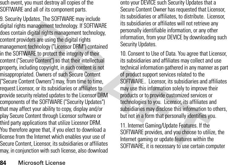 84Microsoft Licensesuch event, you must destroy all copies of the SOFTWARE and all of its component parts.9. Security Updates. The SOFTWARE may include digital rights management technology. If SOFTWARE does contain digital rights management technology, content providers are using the digital rights management technology (&quot;Licensor DRM&quot;) contained in the SOFTWARE to protect the integrity of their content (&quot;Secure Content&quot;) so that their intellectual property, including copyright, in such content is not misappropriated. Owners of such Secure Content (&quot;Secure Content Owners&quot;) may, from time to time, request Licensor, or its subsidiaries or affiliates to provide security related updates to the Licensor DRM components of the SOFTWARE (&quot;Security Updates&quot;) that may affect your ability to copy, display and/or play Secure Content through Licensor software or third party applications that utilize Licesnor DRM. You therefore agree that, if you elect to download a license from the Internet which enables your use of Secure Content, Licensor, its subsidiaries or affiliates may, in conjunction with such license, also download onto your DEVICE such Security Updates that a Secure Content Owner has requested that Licensor, its subsidiaries or affiliates, to distribute.  Licensor, its subsidiaries or affiliates will not retrieve any personally identifiable information, or any other information, from your DEVICE by downloading such Security Updates.10. Consent to Use of Data. You agree that Licensor, its subsidiaries and affiliates may collect and use technical information gathered in any manner as part of product support services related to the SOFTWARE..  Licensor, its subsidiaries and affiliates may use this information solely to improve their products or to provide customized services or technologies to you.  Licensor, its affiliates and  subsidiaries may disclose this information to others, but not in a form that personally identifies you.11. Internet Gaming/Update Features. If the SOFTWARE provides, and you choose to utilize, the Internet gaming or update features within the SOFTWARE, it is necessary to use certain computer 