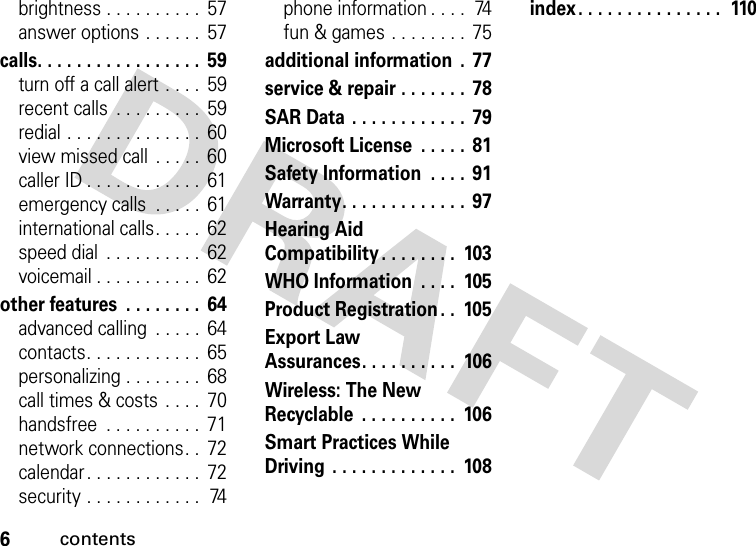 6contentsbrightness . . . . . . . . . .  57answer options . . . . . .  57calls. . . . . . . . . . . . . . . . .  59turn off a call alert . . . .  59recent calls  . . . . . . . . .  59redial . . . . . . . . . . . . . .  60view missed call  . . . . .  60caller ID . . . . . . . . . . . .  61emergency calls  . . . . .  61international calls. . . . .  62speed dial  . . . . . . . . . .  62voicemail . . . . . . . . . . .  62other features  . . . . . . . .  64advanced calling  . . . . .  64contacts. . . . . . . . . . . .  65personalizing . . . . . . . .  68call times &amp; costs  . . . .  70handsfree  . . . . . . . . . .  71network connections. .  72calendar . . . . . . . . . . . .  72security . . . . . . . . . . . .  74phone information . . . .  74fun &amp; games . . . . . . . .  75additional information  .  77service &amp; repair . . . . . . .  78SAR Data . . . . . . . . . . . .  79Microsoft License  . . . . .  81Safety Information  . . . .  91Warranty. . . . . . . . . . . . .  97Hearing Aid Compatibility . . . . . . . .  103WHO Information  . . . .  105Product Registration . .  105Export Law Assurances. . . . . . . . . .  106Wireless: The New Recyclable  . . . . . . . . . .  106Smart Practices While Driving  . . . . . . . . . . . . .  108index. . . . . . . . . . . . . . .  110