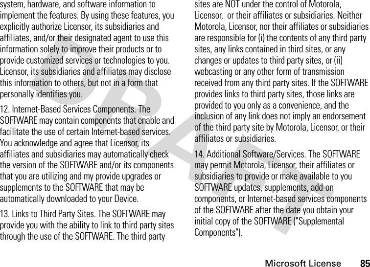 Microsoft License85system, hardware, and software information to implement the features. By using these features, you explicitly authorize Licensor, its subsidiaries and affiliates, and/or their designated agent to use this information solely to improve their products or to provide customized services or technologies to you.  Licensor, its subsidiaries and affiliates may disclose this information to others, but not in a form that personally identifies you.12. Internet-Based Services Components. The SOFTWARE may contain components that enable and facilitate the use of certain Internet-based services. You acknowledge and agree that Licensor, its affiliates and subsidiaries may automatically check the version of the SOFTWARE and/or its components that you are utilizing and my provide upgrades or supplements to the SOFTWARE that may be automatically downloaded to your Device.13. Links to Third Party Sites. The SOFTWARE may provide you with the ability to link to third party sites through the use of the SOFTWARE. The third party sites are NOT under the control of Motorola, Licensor,  or their affiliates or subsidiaries. Neither Motorola, Licensor, nor their affiliates or subsidiaries are responsible for (i) the contents of any third party sites, any links contained in third sites, or any changes or updates to third party sites, or (ii) webcasting or any other form of transmission received from any third party sites. If the SOFTWARE provides links to third party sites, those links are provided to you only as a convenience, and the inclusion of any link does not imply an endorsement of the third party site by Motorola, Licensor, or their affiliates or subsidiaries.14. Additional Software/Services. The SOFTWARE may permit Motorola, Licensor, their affiliates or subsidiaries to provide or make available to you SOFTWARE updates, supplements, add-on components, or Internet-based services components of the SOFTWARE after the date you obtain your initial copy of the SOFTWARE (&quot;Supplemental Components&quot;).