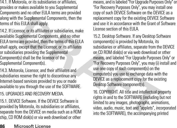 86Microsoft License14.1. If Motorola, or its subsidiaries or affiliates, provides or makes available to you Supplemental Components and no other EULA terms are provided along with the Supplemental Components, then the terms of this EULA shall apply.14.2. If Licensor, or its affiliates or subsidiaries, make available Supplemental Components, and no other EULA terms are provided, then the terms of this EULA shall apply, except that the Licensor, or its affiliates or subsidiaries providing the Supplemental Component(s) shall be the licensor of the Supplemental Component(s).14.3. Motorola, Licensor, and their affiliates and subsidiaries reserve the right to discontinue any Internet-based services provided to you or made available to you through the use of the SOFTWARE.15. UPGRADES AND RECOVERY MEDIA.15.1. DEVICE Software. If the DEVICE Software is provided by Motorola, its subsidiaries or affiliates, separate from the DEVICE on media such as a ROM chip, CD ROM disk(s) or via web download or other means, and is labeled &quot;For Upgrade Purposes Only&quot; or &quot;For Recovery Purposes Only&quot;, you may install one copy of such DEVICE Software on the DEVICE as a replacement copy for the existing DEVICE Software and use it in accordance with the Grant of Software License section of this EULA. 15.2. Desktop Software. If any Desktop Software component(s) is provided by Motorola, its subsidiaries or affiliates, separate from the DEVICE on CD ROM disk(s) or via web download or other means, and labeled &quot;For Upgrade Purposes Only&quot; or &quot;For Recovery Purposes Only&quot;, you may (i) install and use one copy of such component(s) on the computer(s) you use to exchange data with the DEVICE as a replacement copy for the existing Desktop Software component(s).16. COPYRIGHT. All title and intellectual property rights in and to the SOFTWARE (including but not limited to any images, photographs, animations, video, audio, music, text and &quot;applets&quot;, incorporated into the SOFTWARE), the accompanying printed 