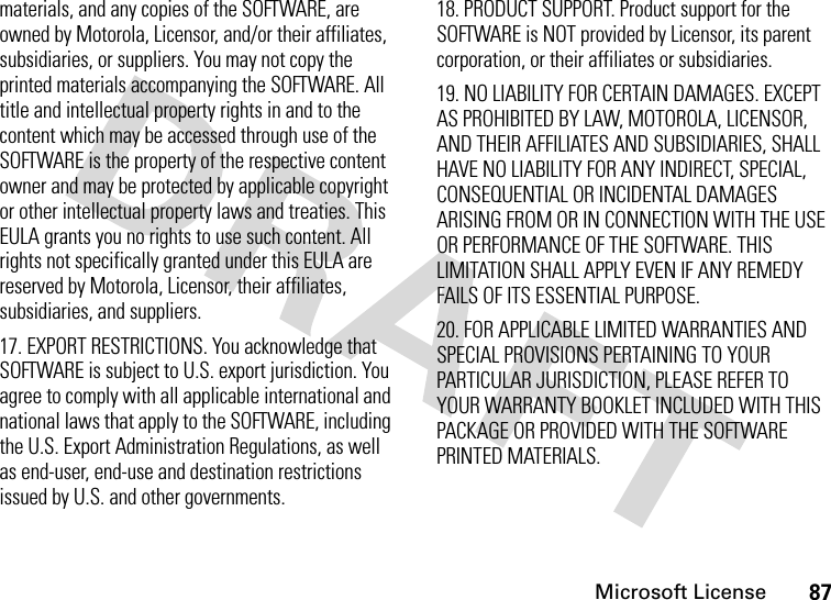 Microsoft License87materials, and any copies of the SOFTWARE, are owned by Motorola, Licensor, and/or their affiliates, subsidiaries, or suppliers. You may not copy the printed materials accompanying the SOFTWARE. All title and intellectual property rights in and to the content which may be accessed through use of the SOFTWARE is the property of the respective content owner and may be protected by applicable copyright or other intellectual property laws and treaties. This EULA grants you no rights to use such content. All rights not specifically granted under this EULA are reserved by Motorola, Licensor, their affiliates, subsidiaries, and suppliers.17. EXPORT RESTRICTIONS. You acknowledge that SOFTWARE is subject to U.S. export jurisdiction. You agree to comply with all applicable international and national laws that apply to the SOFTWARE, including the U.S. Export Administration Regulations, as well as end-user, end-use and destination restrictions issued by U.S. and other governments. 18. PRODUCT SUPPORT. Product support for the SOFTWARE is NOT provided by Licensor, its parent corporation, or their affiliates or subsidiaries.19. NO LIABILITY FOR CERTAIN DAMAGES. EXCEPT AS PROHIBITED BY LAW, MOTOROLA, LICENSOR, AND THEIR AFFILIATES AND SUBSIDIARIES, SHALL HAVE NO LIABILITY FOR ANY INDIRECT, SPECIAL, CONSEQUENTIAL OR INCIDENTAL DAMAGES ARISING FROM OR IN CONNECTION WITH THE USE OR PERFORMANCE OF THE SOFTWARE. THIS LIMITATION SHALL APPLY EVEN IF ANY REMEDY FAILS OF ITS ESSENTIAL PURPOSE.20. FOR APPLICABLE LIMITED WARRANTIES AND SPECIAL PROVISIONS PERTAINING TO YOUR PARTICULAR JURISDICTION, PLEASE REFER TO YOUR WARRANTY BOOKLET INCLUDED WITH THIS PACKAGE OR PROVIDED WITH THE SOFTWARE PRINTED MATERIALS.