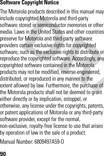 90 Software Copyright Notice The Motorola products described in this manual may include copyrighted Motorola and third-party software stored in semiconductor memories or other media. Laws in the United States and other countries preserve for Motorola and third-party software providers certain exclusive rights for copyrighted software, such as the exclusive rights to distribute or reproduce the copyrighted software. Accordingly, any copyrighted software contained in the Motorola products may not be modified, reverse-engineered, distributed, or reproduced in any manner to the extent allowed by law. Furthermore, the purchase of the Motorola products shall not be deemed to grant either directly or by implication, estoppel, or otherwise, any license under the copyrights, patents, or patent applications of Motorola or any third-party software provider, except for the normal, non-exclusive, royalty-free license to use that arises by operation of law in the sale of a product.Manual Number: 6809497A59-O