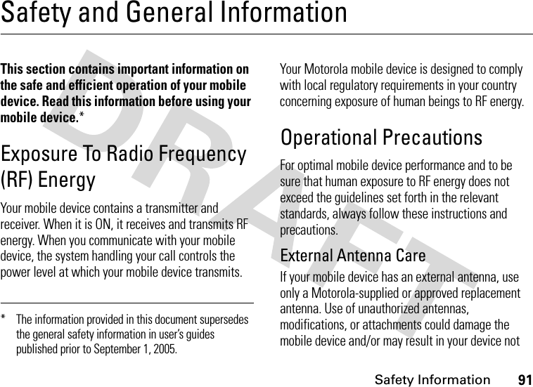 Safety Information91Safety and General InformationSafety InformationThis section contains important information on the safe and efficient operation of your mobile device. Read this information before using your mobile device.*Exposure To Radio Frequency (RF) EnergyYour mobile device contains a transmitter and receiver. When it is ON, it receives and transmits RF energy. When you communicate with your mobile device, the system handling your call controls the power level at which your mobile device transmits.Your Motorola mobile device is designed to comply with local regulatory requirements in your country concerning exposure of human beings to RF energy.Operational PrecautionsFor optimal mobile device performance and to be sure that human exposure to RF energy does not exceed the guidelines set forth in the relevant standards, always follow these instructions and precautions.External Antenna CareIf your mobile device has an external antenna, use only a Motorola-supplied or approved replacement antenna. Use of unauthorized antennas, modifications, or attachments could damage the mobile device and/or may result in your device not * The information provided in this document supersedes the general safety information in user’s guides published prior to September 1, 2005.