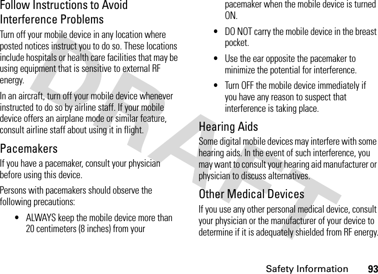 Safety Information93Follow Instructions to Avoid Interference ProblemsTurn off your mobile device in any location where posted notices instruct you to do so. These locations include hospitals or health care facilities that may be using equipment that is sensitive to external RF energy.In an aircraft, turn off your mobile device whenever instructed to do so by airline staff. If your mobile device offers an airplane mode or similar feature, consult airline staff about using it in flight.PacemakersIf you have a pacemaker, consult your physician before using this device.Persons with pacemakers should observe the following precautions:•ALWAYS keep the mobile device more than 20 centimeters (8 inches) from your pacemaker when the mobile device is turned ON.•DO NOT carry the mobile device in the breast pocket.•Use the ear opposite the pacemaker to minimize the potential for interference.•Turn OFF the mobile device immediately if you have any reason to suspect that interference is taking place.Hearing AidsSome digital mobile devices may interfere with some hearing aids. In the event of such interference, you may want to consult your hearing aid manufacturer or physician to discuss alternatives.Other Medical DevicesIf you use any other personal medical device, consult your physician or the manufacturer of your device to determine if it is adequately shielded from RF energy.