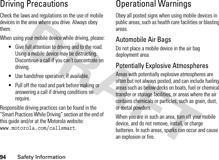 94Safety InformationDriving PrecautionsCheck the laws and regulations on the use of mobile devices in the area where you drive. Always obey them.When using your mobile device while driving, please:•Give full attention to driving and to the road. Using a mobile device may be distracting. Discontinue a call if you can’t concentrate on driving.•Use handsfree operation, if available.•Pull off the road and park before making or answering a call if driving conditions so require.Responsible driving practices can be found in the “Smart Practices While Driving” section at the end of this guide and/or at the Motorola website: www.motorola.com/callsmart.Operational WarningsObey all posted signs when using mobile devices in public areas, such as health care facilities or blasting areas.Automobile Air BagsDo not place a mobile device in the air bag deployment area.Potentially Explosive AtmospheresAreas with potentially explosive atmospheres are often but not always posted, and can include fueling areas such as below decks on boats, fuel or chemical transfer or storage facilities, or areas where the air contains chemicals or particles, such as grain, dust, or metal powders.When you are in such an area, turn off your mobile device, and do not remove, install, or charge batteries. In such areas, sparks can occur and cause an explosion or fire.