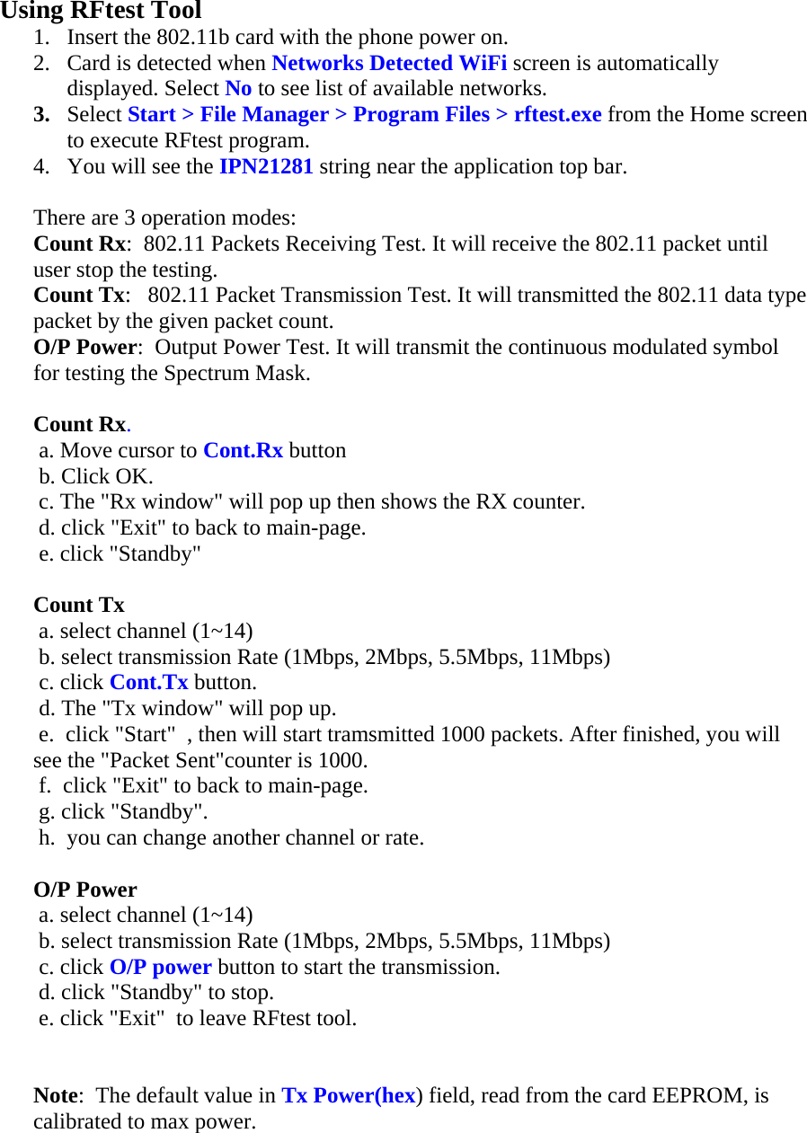  Using RFtest Tool 1. Insert the 802.11b card with the phone power on. 2. Card is detected when Networks Detected WiFi screen is automatically displayed. Select No to see list of available networks. 3. Select Start &gt; File Manager &gt; Program Files &gt; rftest.exe from the Home screen to execute RFtest program. 4. You will see the IPN21281 string near the application top bar.  There are 3 operation modes:  Count Rx:  802.11 Packets Receiving Test. It will receive the 802.11 packet until user stop the testing.  Count Tx:   802.11 Packet Transmission Test. It will transmitted the 802.11 data type packet by the given packet count.  O/P Power:  Output Power Test. It will transmit the continuous modulated symbol for testing the Spectrum Mask.   Count Rx.   a. Move cursor to Cont.Rx button   b. Click OK.   c. The &quot;Rx window&quot; will pop up then shows the RX counter.   d. click &quot;Exit&quot; to back to main-page.   e. click &quot;Standby&quot;   Count Tx   a. select channel (1~14)   b. select transmission Rate (1Mbps, 2Mbps, 5.5Mbps, 11Mbps)   c. click Cont.Tx button.   d. The &quot;Tx window&quot; will pop up.   e.  click &quot;Start&quot;  , then will start tramsmitted 1000 packets. After finished, you will see the &quot;Packet Sent&quot;counter is 1000.   f.  click &quot;Exit&quot; to back to main-page.   g. click &quot;Standby&quot;.   h.  you can change another channel or rate.   O/P Power   a. select channel (1~14)   b. select transmission Rate (1Mbps, 2Mbps, 5.5Mbps, 11Mbps)   c. click O/P power button to start the transmission.   d. click &quot;Standby&quot; to stop.   e. click &quot;Exit&quot;  to leave RFtest tool.    Note:  The default value in Tx Power(hex) field, read from the card EEPROM, is calibrated to max power.  