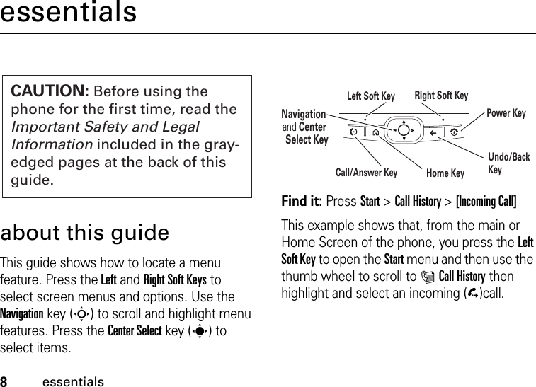 8essentialsessentialsabout this guideThis guide shows how to locate a menu feature. Press the Left and Right Soft Keys to select screen menus and options. Use the Navigation key (S) to scroll and highlight menu features. Press the Center Select key (s) to select items. Find it: Press Start &gt;Call History &gt;[Incoming Call]This example shows that, from the main or Home Screen of the phone, you press the Left Soft Key to open the Start menu and then use the thumb wheel to scroll to ICall History then highlight and select an incoming (D)call.CAUTION: Before using the phone for the first time, read the Important Safety and Legal Information included in the gray-edged pages at the back of this guide.Navigation and Center Select KeyLeft Soft Key Right Soft KeyUndo/Back KeyHome KeyPower KeyCall/Answer Key