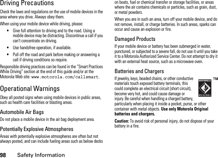 98Safety InformationDriving PrecautionsCheck the laws and regulations on the use of mobile devices in the area where you drive. Always obey them.When using your mobile device while driving, please:•Give full attention to driving and to the road. Using a mobile device may be distracting. Discontinue a call if you can’t concentrate on driving.•Use handsfree operation, if available.•Pull off the road and park before making or answering a call if driving conditions so require.Responsible driving practices can be found in the “Smart Practices While Driving” section at the end of this guide and/or at the Motorola Web site: www.motorola.com/callsmart.Operational WarningsObey all posted signs when using mobile devices in public areas, such as health care facilities or blasting areas.Automobile Air BagsDo not place a mobile device in the air bag deployment area.Potentially Explosive AtmospheresAreas with potentially explosive atmospheres are often but not always posted, and can include fueling areas such as below decks on boats, fuel or chemical transfer or storage facilities, or areas where the air contains chemicals or particles, such as grain, dust, or metal powders.When you are in such an area, turn off your mobile device, and do not remove, install, or charge batteries. In such areas, sparks can occur and cause an explosion or fire.Damaged ProductsIf your mobile device or battery has been submerged in water, punctured, or subjected to a severe fall, do not use it until you take it to a Motorola Authorized Service Center. Do not attempt to dry it with an external heat source, such as a microwave oven.Batteries and ChargersIf jewelry, keys, beaded chains, or other conductive materials touch exposed battery terminals, this could complete an electrical circuit (short circuit), become very hot, and could cause damage or injury. Be careful when handling a charged battery, particularly when placing it inside a pocket, purse, or other container with metal objects. Use only Motorola Original batteries and chargers.Caution: To avoid risk of personal injury, do not dispose of your battery in a fire.