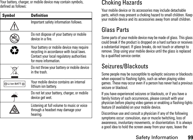 Safety Information99Your battery, charger, or mobile device may contain symbols, defined as follows:Choking HazardsYour mobile device or its accessories may include detachable parts, which may present a choking hazard to small children. Keep your mobile device and its accessories away from small children.Glass PartsSome parts of your mobile device may be made of glass. This glass could break if the product is dropped on a hard surface or receives a substantial impact. If glass breaks, do not touch or attempt to remove. Stop using your mobile device until the glass is replaced by a qualified service center.Seizures/BlackoutsSome people may be susceptible to epileptic seizures or blackouts when exposed to flashing lights, such as when playing video games. These may occur even if a person has never had a previous seizure or blackout.If you have experienced seizures or blackouts, or if you have a family history of such occurrences, please consult with your physician before playing video games or enabling a flashing-lights feature (if available) on your mobile device.Discontinue use and consult a physician if any of the following symptoms occur: convulsion, eye or muscle twitching, loss of awareness, involuntary movements, or disorientation. It is always a good idea to hold the screen away from your eyes, leave the Symbol DefinitionImportant safety information follows.Do not dispose of your battery or mobile device in a fire.Your battery or mobile device may require recycling in accordance with local laws. Contact your local regulatory authorities for more information.Do not throw your battery or mobile device in the trash.Your mobile device contains an internal lithium ion battery.Do not let your battery, charger, or mobile device get wet.Listening at full volume to music or voice through a headset may damage your hearing.032374o032376o032375o032378oLi Ion BATT