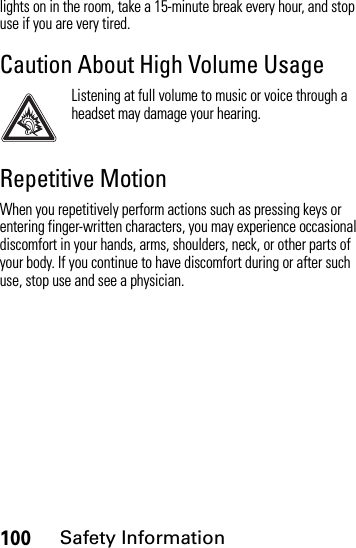 100Safety Informationlights on in the room, take a 15-minute break every hour, and stop use if you are very tired.Caution About High Volume UsageListening at full volume to music or voice through a headset may damage your hearing.Repetitive MotionWhen you repetitively perform actions such as pressing keys or entering finger-written characters, you may experience occasional discomfort in your hands, arms, shoulders, neck, or other parts of your body. If you continue to have discomfort during or after such use, stop use and see a physician.