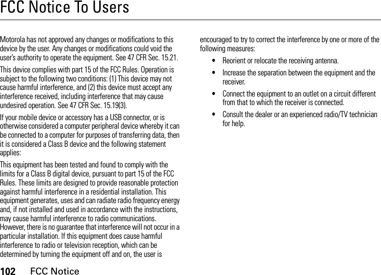 102FCC NoticeFCC Notice To UsersFCC NoticeMotorola has not approved any changes or modifications to this device by the user. Any changes or modifications could void the user’s authority to operate the equipment. See 47 CFR Sec. 15.21.This device complies with part 15 of the FCC Rules. Operation is subject to the following two conditions: (1) This device may not cause harmful interference, and (2) this device must accept any interference received, including interference that may cause undesired operation. See 47 CFR Sec. 15.19(3).If your mobile device or accessory has a USB connector, or is otherwise considered a computer peripheral device whereby it can be connected to a computer for purposes of transferring data, then it is considered a Class B device and the following statement applies:This equipment has been tested and found to comply with the limits for a Class B digital device, pursuant to part 15 of the FCC Rules. These limits are designed to provide reasonable protection against harmful interference in a residential installation. This equipment generates, uses and can radiate radio frequency energy and, if not installed and used in accordance with the instructions, may cause harmful interference to radio communications. However, there is no guarantee that interference will not occur in a particular installation. If this equipment does cause harmful interference to radio or television reception, which can be determined by turning the equipment off and on, the user is encouraged to try to correct the interference by one or more of the following measures:•Reorient or relocate the receiving antenna.•Increase the separation between the equipment and the receiver.•Connect the equipment to an outlet on a circuit different from that to which the receiver is connected.•Consult the dealer or an experienced radio/TV technician for help.