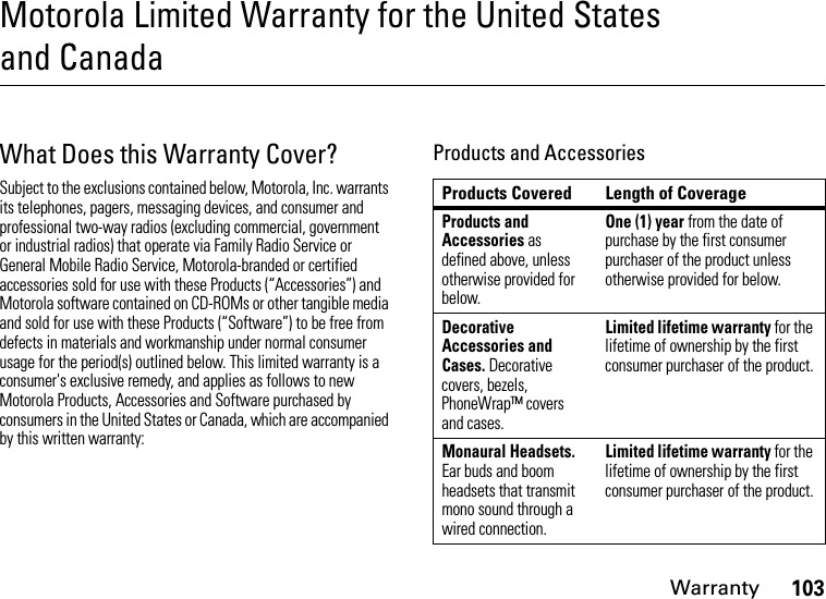 Warranty103Motorola Limited Warranty for the United States and CanadaWar ran tyWhat Does this Warranty Cover?Subject to the exclusions contained below, Motorola, Inc. warrants its telephones, pagers, messaging devices, and consumer and professional two-way radios (excluding commercial, government or industrial radios) that operate via Family Radio Service or General Mobile Radio Service, Motorola-branded or certified accessories sold for use with these Products (“Accessories”) and Motorola software contained on CD-ROMs or other tangible media and sold for use with these Products (“Software”) to be free from defects in materials and workmanship under normal consumer usage for the period(s) outlined below. This limited warranty is a consumer&apos;s exclusive remedy, and applies as follows to new Motorola Products, Accessories and Software purchased by consumers in the United States or Canada, which are accompanied by this written warranty:Products and AccessoriesProducts Covered Length of CoverageProducts and Accessories as defined above, unless otherwise provided for below.One (1) year from the date of purchase by the first consumer purchaser of the product unless otherwise provided for below.Decorative Accessories and Cases. Decorative covers, bezels, PhoneWrap™ covers and cases.Limited lifetime warranty for the lifetime of ownership by the first consumer purchaser of the product.Monaural Headsets. Ear buds and boom headsets that transmit mono sound through a wired connection.Limited lifetime warranty for the lifetime of ownership by the first consumer purchaser of the product.