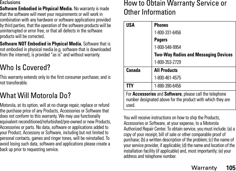 Warranty105ExclusionsSoftware Embodied in Physical Media. No warranty is made that the software will meet your requirements or will work in combination with any hardware or software applications provided by third parties, that the operation of the software products will be uninterrupted or error free, or that all defects in the software products will be corrected.Software NOT Embodied in Physical Media. Software that is not embodied in physical media (e.g. software that is downloaded from the internet), is provided “as is” and without warranty.Who Is Covered?This warranty extends only to the first consumer purchaser, and is not transferable.What Will Motorola Do?Motorola, at its option, will at no charge repair, replace or refund the purchase price of any Products, Accessories or Software that does not conform to this warranty. We may use functionally equivalent reconditioned/refurbished/pre-owned or new Products, Accessories or parts. No data, software or applications added to your Product, Accessory or Software, including but not limited to personal contacts, games and ringer tones, will be reinstalled. To avoid losing such data, software and applications please create a back up prior to requesting service.How to Obtain Warranty Service or Other InformationYou will receive instructions on how to ship the Products, Accessories or Software, at your expense, to a Motorola Authorized Repair Center. To obtain service, you must include: (a) a copy of your receipt, bill of sale or other comparable proof of purchase; (b) a written description of the problem; (c) the name of your service provider, if applicable; (d) the name and location of the installation facility (if applicable) and, most importantly; (e) your address and telephone number.USA Phones1-800-331-6456Pagers1-800-548-9954Two-Way Radios and Messaging Devices1-800-353-2729Canada All Products1-800-461-4575TTY1-888-390-6456For Accessories and Software, please call the telephone number designated above for the product with which they are used.