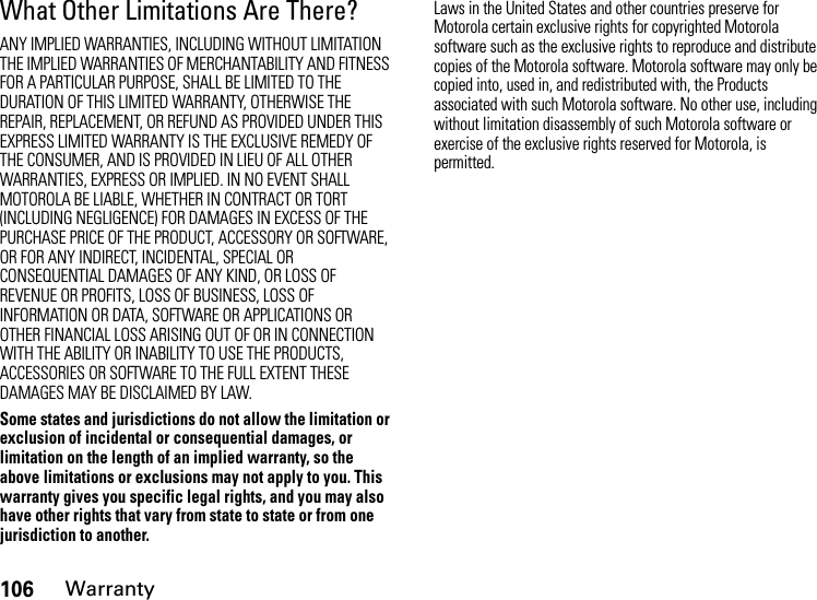 106WarrantyWhat Other Limitations Are There?ANY IMPLIED WARRANTIES, INCLUDING WITHOUT LIMITATION THE IMPLIED WARRANTIES OF MERCHANTABILITY AND FITNESS FOR A PARTICULAR PURPOSE, SHALL BE LIMITED TO THE DURATION OF THIS LIMITED WARRANTY, OTHERWISE THE REPAIR, REPLACEMENT, OR REFUND AS PROVIDED UNDER THIS EXPRESS LIMITED WARRANTY IS THE EXCLUSIVE REMEDY OF THE CONSUMER, AND IS PROVIDED IN LIEU OF ALL OTHER WARRANTIES, EXPRESS OR IMPLIED. IN NO EVENT SHALL MOTOROLA BE LIABLE, WHETHER IN CONTRACT OR TORT (INCLUDING NEGLIGENCE) FOR DAMAGES IN EXCESS OF THE PURCHASE PRICE OF THE PRODUCT, ACCESSORY OR SOFTWARE, OR FOR ANY INDIRECT, INCIDENTAL, SPECIAL OR CONSEQUENTIAL DAMAGES OF ANY KIND, OR LOSS OF REVENUE OR PROFITS, LOSS OF BUSINESS, LOSS OF INFORMATION OR DATA, SOFTWARE OR APPLICATIONS OR OTHER FINANCIAL LOSS ARISING OUT OF OR IN CONNECTION WITH THE ABILITY OR INABILITY TO USE THE PRODUCTS, ACCESSORIES OR SOFTWARE TO THE FULL EXTENT THESE DAMAGES MAY BE DISCLAIMED BY LAW.Some states and jurisdictions do not allow the limitation or exclusion of incidental or consequential damages, or limitation on the length of an implied warranty, so the above limitations or exclusions may not apply to you. This warranty gives you specific legal rights, and you may also have other rights that vary from state to state or from one jurisdiction to another.Laws in the United States and other countries preserve for Motorola certain exclusive rights for copyrighted Motorola software such as the exclusive rights to reproduce and distribute copies of the Motorola software. Motorola software may only be copied into, used in, and redistributed with, the Products associated with such Motorola software. No other use, including without limitation disassembly of such Motorola software or exercise of the exclusive rights reserved for Motorola, is permitted.