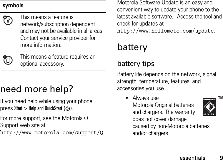 9essentialsneed more help?If you need help while using your phone, press Start &gt;Help and QuickStart (1).For more support, see the Motorola Q Support web site at http://www.motorola.com/support/Q.Motorola Software Update is an easy and convenient way to update your phone to the latest available software.   Access the tool and check for updates at http://www.hellomoto.com/update.batterybattery tipsBattery life depends on the network, signal strength, temperature, features, and accessories you use.•Always use Motorola Original batteries and chargers. The warranty does not cover damage caused by non-Motorola batteries and/or chargers.symbolsThis means a feature is network/subscription dependent and may not be available in all areas Contact your service provider for more information.This means a feature requires an optional accessory.