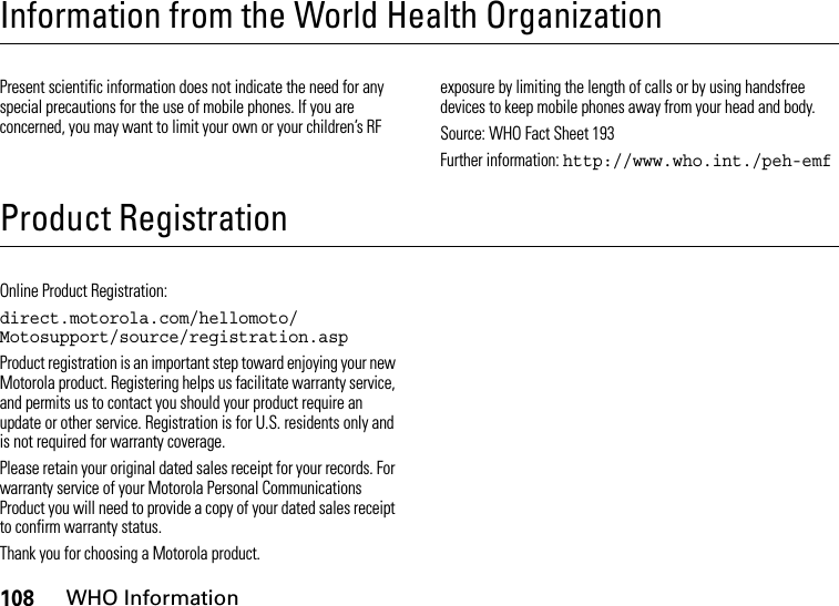 108WHO InformationInformation from the World Health OrganizationWHO InformationPresent scientific information does not indicate the need for any special precautions for the use of mobile phones. If you are concerned, you may want to limit your own or your children’s RF exposure by limiting the length of calls or by using handsfree devices to keep mobile phones away from your head and body.Source: WHO Fact Sheet 193Further information: http://www.who.int./peh-emfProduct RegistrationRegistrationOnline Product Registration:direct.motorola.com/hellomoto/ Motosupport/source/registration.aspProduct registration is an important step toward enjoying your new Motorola product. Registering helps us facilitate warranty service, and permits us to contact you should your product require an update or other service. Registration is for U.S. residents only and is not required for warranty coverage.Please retain your original dated sales receipt for your records. For warranty service of your Motorola Personal Communications Product you will need to provide a copy of your dated sales receipt to confirm warranty status.Thank you for choosing a Motorola product.