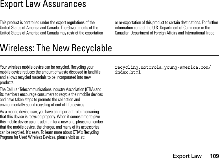 Export Law109Export Law AssurancesExpor t LawThis product is controlled under the export regulations of the United States of America and Canada. The Governments of the United States of America and Canada may restrict the exportation or re-exportation of this product to certain destinations. For further information contact the U.S. Department of Commerce or the Canadian Department of Foreign Affairs and International Trade.Wireless: The New RecyclableRecyclingYour wireless mobile device can be recycled. Recycling your mobile device reduces the amount of waste disposed in landfills and allows recycled materials to be incorporated into new products.The Cellular Telecommunications Industry Association (CTIA) and its members encourage consumers to recycle their mobile devices and have taken steps to promote the collection and environmentally sound recycling of end-of-life devices.As a mobile device user, you have an important role in ensuring that this device is recycled properly. When it comes time to give this mobile device up or trade it in for a new one, please remember that the mobile device, the charger, and many of its accessories can be recycled. It&apos;s easy. To learn more about CTIA&apos;s Recycling Program for Used Wireless Devices, please visit us at: recycling.motorola.young-america.com/ index.html