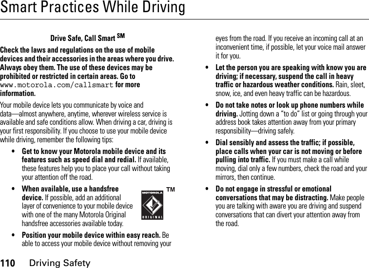 110Driving SafetySmart Practices While DrivingDriving Safet yDrive Safe, Call Smart SMCheck the laws and regulations on the use of mobile devices and their accessories in the areas where you drive. Always obey them. The use of these devices may be prohibited or restricted in certain areas. Go to www.motorola.com/callsmart for more information.Your mobile device lets you communicate by voice and data—almost anywhere, anytime, wherever wireless service is available and safe conditions allow. When driving a car, driving is your first responsibility. If you choose to use your mobile device while driving, remember the following tips:• Get to know your Motorola mobile device and its features such as speed dial and redial. If available, these features help you to place your call without taking your attention off the road.• When available, use a handsfree device. If possible, add an additional layer of convenience to your mobile device with one of the many Motorola Original handsfree accessories available today.• Position your mobile device within easy reach. Be able to access your mobile device without removing your eyes from the road. If you receive an incoming call at an inconvenient time, if possible, let your voice mail answer it for you.• Let the person you are speaking with know you are driving; if necessary, suspend the call in heavy traffic or hazardous weather conditions. Rain, sleet, snow, ice, and even heavy traffic can be hazardous.• Do not take notes or look up phone numbers while driving. Jotting down a “to do” list or going through your address book takes attention away from your primary responsibility—driving safely.• Dial sensibly and assess the traffic; if possible, place calls when your car is not moving or before pulling into traffic. If you must make a call while moving, dial only a few numbers, check the road and your mirrors, then continue.• Do not engage in stressful or emotional conversations that may be distracting. Make people you are talking with aware you are driving and suspend conversations that can divert your attention away from the road.