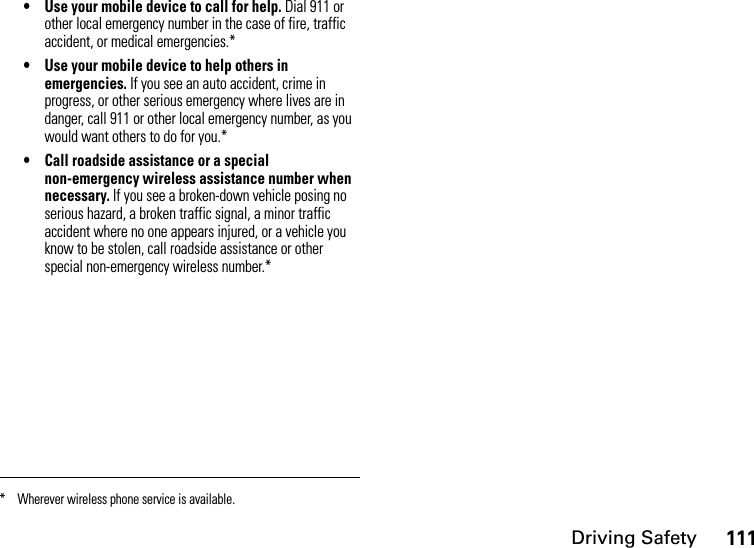 Driving Safety111• Use your mobile device to call for help. Dial 911 or other local emergency number in the case of fire, traffic accident, or medical emergencies.*• Use your mobile device to help others in emergencies. If you see an auto accident, crime in progress, or other serious emergency where lives are in danger, call 911 or other local emergency number, as you would want others to do for you.*• Call roadside assistance or a special non-emergency wireless assistance number when necessary. If you see a broken-down vehicle posing no serious hazard, a broken traffic signal, a minor traffic accident where no one appears injured, or a vehicle you know to be stolen, call roadside assistance or other special non-emergency wireless number.** Wherever wireless phone service is available.