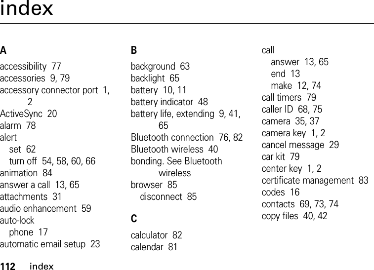 112indexindexAaccessibility  77accessories  9, 79accessory connector port  1, 2ActiveSync  20alarm  78alertset  62turn off  54, 58, 60, 66animation  84answer a call  13, 65attachments  31audio enhancement  59auto-lockphone  17automatic email setup  23Bbackground  63backlight  65battery  10, 11battery indicator  48battery life, extending  9, 41, 65Bluetooth connection  76, 82Bluetooth wireless  40bonding. See Bluetooth wirelessbrowser  85disconnect  85Ccalculator  82calendar  81callanswer  13, 65end  13make  12, 74call timers  79caller ID  68, 75camera  35, 37camera key  1, 2cancel message  29car kit  79center key  1, 2certificate management  83codes  16contacts  69, 73, 74copy files  40, 42