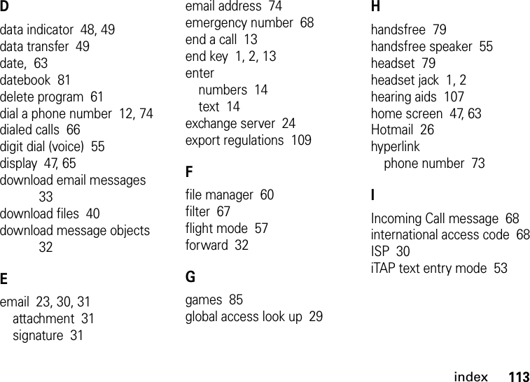 index113Ddata indicator  48, 49data transfer  49date,  63datebook  81delete program  61dial a phone number  12, 74dialed calls  66digit dial (voice)  55display  47, 65download email messages  33download files  40download message objects  32Eemail  23, 30, 31attachment  31signature  31email address  74emergency number  68end a call  13end key  1, 2, 13enternumbers  14text  14exchange server  24export regulations  109Ffile manager  60filter  67flight mode  57forward  32Ggames  85global access look up  29Hhandsfree  79handsfree speaker  55headset  79headset jack  1, 2hearing aids  107home screen  47, 63Hotmail  26hyperlinkphone number  73IIncoming Call message  68international access code  68ISP  30iTAP text entry mode  53