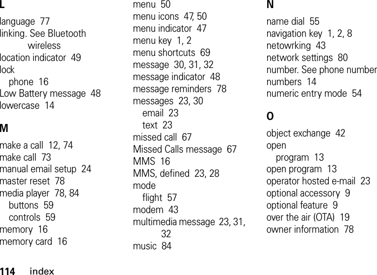 114indexLlanguage  77linking. See Bluetooth wirelesslocation indicator  49lockphone  16Low Battery message  48lowercase  14Mmake a call  12, 74make call  73manual email setup  24master reset  78media player  78, 84buttons  59controls  59memory  16memory card  16menu  50menu icons  47, 50menu indicator  47menu key  1, 2menu shortcuts  69message  30, 31, 32message indicator  48message reminders  78messages  23, 30email  23text  23missed call  67Missed Calls message  67MMS  16MMS, defined  23, 28modeflight  57modem  43multimedia message  23, 31, 32music  84Nname dial  55navigation key  1, 2, 8netowrking  43network settings  80number. See phone numbernumbers  14numeric entry mode  54Oobject exchange  42openprogram  13open program  13operator hosted e-mail  23optional accessory  9optional feature  9over the air (OTA)  19owner information  78