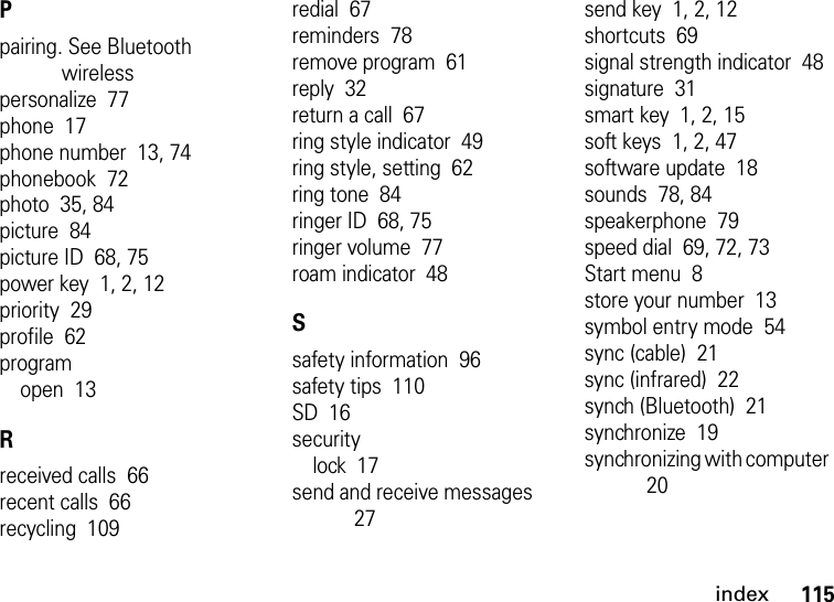 index115Ppairing. See Bluetooth wirelesspersonalize  77phone  17phone number  13, 74phonebook  72photo  35, 84picture  84picture ID  68, 75power key  1, 2, 12priority  29profile  62programopen  13Rreceived calls  66recent calls  66recycling  109redial  67reminders  78remove program  61reply  32return a call  67ring style indicator  49ring style, setting  62ring tone  84ringer ID  68, 75ringer volume  77roam indicator  48Ssafety information  96safety tips  110SD  16securitylock  17send and receive messages  27send key  1, 2, 12shortcuts  69signal strength indicator  48signature  31smart key  1, 2, 15soft keys  1, 2, 47software update  18sounds  78, 84speakerphone  79speed dial  69, 72, 73Start menu  8store your number  13symbol entry mode  54sync (cable)  21sync (infrared)  22synch (Bluetooth)  21synchronize  19synchronizing with computer  20