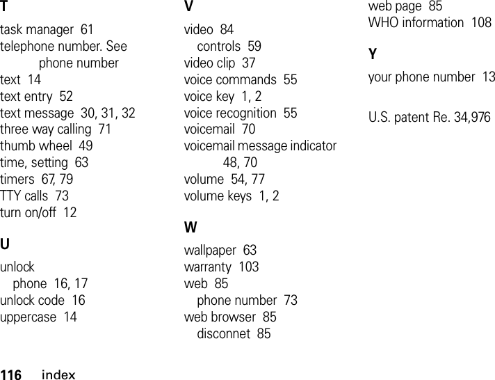 116indexTtask manager  61telephone number. See phone numbertext  14text entry  52text message  30, 31, 32three way calling  71thumb wheel  49time, setting  63timers  67, 79TTY calls  73turn on/off  12Uunlockphone  16, 17unlock code  16uppercase  14Vvideo  84controls  59video clip  37voice commands  55voice key  1, 2voice recognition  55voicemail  70voicemail message indicator  48, 70volume  54, 77volume keys  1, 2Wwallpaper  63warranty  103web  85phone number  73web browser  85disconnet  85web page  85WHO information  108Yyour phone number  13U.S. patent Re. 34,976