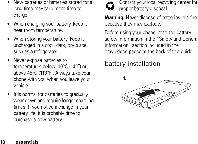 10essentials•New batteries or batteries stored for a long time may take more time to charge.•When charging your battery, keep it near room temperature.•When storing your battery, keep it uncharged in a cool, dark, dry place, such as a refrigerator.•Never expose batteries to temperatures below -10°C (14°F) or above 45°C (113°F). Always take your phone with you when you leave your vehicle.•It is normal for batteries to gradually wear down and require longer charging times. If you notice a change in your battery life, it is probably time to purchase a new battery.Contact your local recycling center for proper battery disposal.Warning: Never dispose of batteries in a fire because they may explode.Before using your phone, read the battery safety information in the “Safety and General Information” section included in the gray-edged pages at the back of this guide.battery installation 032375o1.