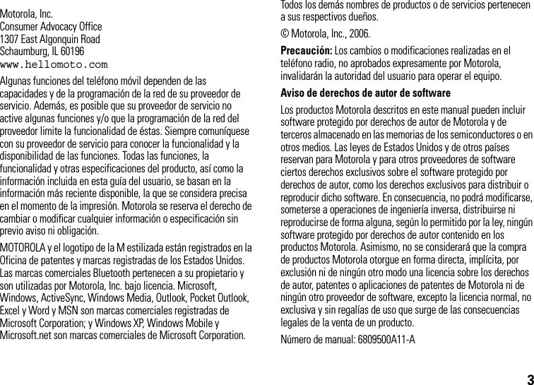 3 Motorola, Inc.Consumer Advocacy Office1307 East Algonquin RoadSchaumburg, IL 60196www.hellomoto.comAlgunas funciones del teléfono móvil dependen de las capacidades y de la programación de la red de su proveedor de servicio. Además, es posible que su proveedor de servicio no active algunas funciones y/o que la programación de la red del proveedor limite la funcionalidad de éstas. Siempre comuníquese con su proveedor de servicio para conocer la funcionalidad y la disponibilidad de las funciones. Todas las funciones, la funcionalidad y otras especificaciones del producto, así como la información incluida en esta guía del usuario, se basan en la información más reciente disponible, la que se considera precisa en el momento de la impresión. Motorola se reserva el derecho de cambiar o modificar cualquier información o especificación sin previo aviso ni obligación.MOTOROLA y el logotipo de la M estilizada están registrados en la Oficina de patentes y marcas registradas de los Estados Unidos. Las marcas comerciales Bluetooth pertenecen a su propietario y son utilizadas por Motorola, Inc. bajo licencia. Microsoft, Windows, ActiveSync, Windows Media, Outlook, Pocket Outlook, Excel y Word y MSN son marcas comerciales registradas de Microsoft Corporation; y Windows XP, Windows Mobile y Microsoft.net son marcas comerciales de Microsoft Corporation. Todos los demás nombres de productos o de servicios pertenecen a sus respectivos dueños.© Motorola, Inc., 2006.Precaución: Los cambios o modificaciones realizadas en el teléfono radio, no aprobados expresamente por Motorola, invalidarán la autoridad del usuario para operar el equipo.Aviso de derechos de autor de softwareLos productos Motorola descritos en este manual pueden incluir software protegido por derechos de autor de Motorola y de terceros almacenado en las memorias de los semiconductores o en otros medios. Las leyes de Estados Unidos y de otros países reservan para Motorola y para otros proveedores de software ciertos derechos exclusivos sobre el software protegido por derechos de autor, como los derechos exclusivos para distribuir o reproducir dicho software. En consecuencia, no podrá modificarse, someterse a operaciones de ingeniería inversa, distribuirse ni reproducirse de forma alguna, según lo permitido por la ley, ningún software protegido por derechos de autor contenido en los productos Motorola. Asimismo, no se considerará que la compra de productos Motorola otorgue en forma directa, implícita, por exclusión ni de ningún otro modo una licencia sobre los derechos de autor, patentes o aplicaciones de patentes de Motorola ni de ningún otro proveedor de software, excepto la licencia normal, no exclusiva y sin regalías de uso que surge de las consecuencias legales de la venta de un producto.Número de manual: 6809500A11-A