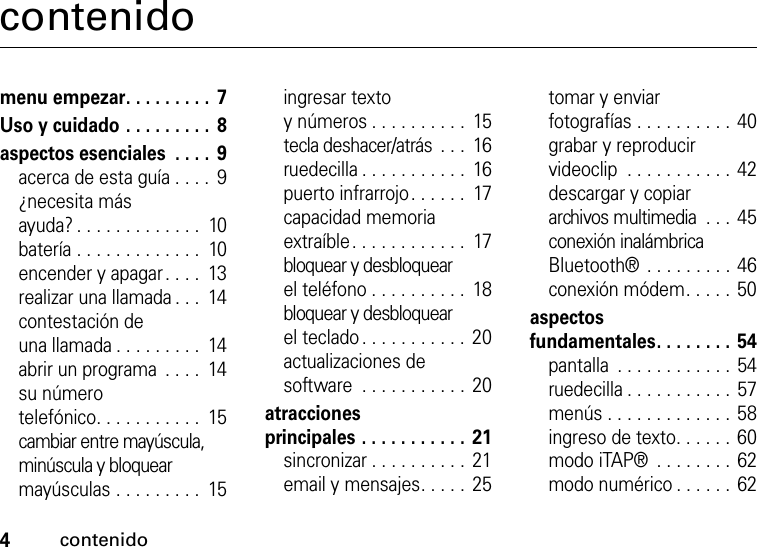 4contenidocontenidomenu empezar. . . . . . . . .  7Uso y cuidado . . . . . . . . .  8aspectos esenciales  . . . .  9acerca de esta guía . . . .  9¿necesita más ayuda? . . . . . . . . . . . . .  10batería . . . . . . . . . . . . .  10encender y apagar. . . .  13realizar una llamada . . .  14contestación de una llamada . . . . . . . . .  14abrir un programa  . . . .  14su número telefónico. . . . . . . . . . .  15cambiar entre mayúscula, minúscula y bloquear mayúsculas . . . . . . . . .  15ingresar texto y números . . . . . . . . . .  15tecla deshacer/atrás  . . .  16ruedecilla . . . . . . . . . . .  16puerto infrarrojo. . . . . .  17capacidad memoria extraíble. . . . . . . . . . . .  17bloquear y desbloquear el teléfono . . . . . . . . . .  18bloquear y desbloquear el teclado . . . . . . . . . . .  20actualizaciones de software  . . . . . . . . . . .  20atracciones principales . . . . . . . . . . .  21sincronizar . . . . . . . . . .  21email y mensajes. . . . .  25tomar y enviar fotografías . . . . . . . . . . 40grabar y reproducir videoclip  . . . . . . . . . . . 42descargar y copiar archivos multimedia  . . .  45conexión inalámbrica Bluetooth® . . . . . . . . . 46conexión módem. . . . . 50aspectos fundamentales. . . . . . . . 54pantalla  . . . . . . . . . . . . 54ruedecilla . . . . . . . . . . . 57menús . . . . . . . . . . . . . 58ingreso de texto. . . . . .  60modo iTAP®  . . . . . . . . 62modo numérico . . . . . . 62