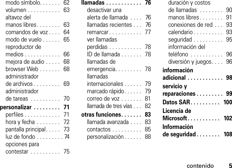 contenido5modo símbolo. . . . . . .   62volumen . . . . . . . . . . .   63altavoz del manos libres. . . . . . . .   63comandos de voz . . . .   64modo de vuelo . . . . . .   65reproductor de medios . . . . . . . . . . . .   66mejora de audio . . . . .   68browser Web . . . . . . .   68administrador de archivos . . . . . . . . .   69administrador de tareas  . . . . . . . . . .   70personalizar  . . . . . . . . .   71perfiles . . . . . . . . . . . .   71hora y fecha  . . . . . . . .   72pantalla principal. . . . .   73luz de fondo . . . . . . . . . 74opciones para contestar  . . . . . . . . . .   75llamadas . . . . . . . . . . . .   76desactivar una alerta de llamada  . . . .   76llamadas recientes . . .   76remarcar . . . . . . . . . . .   77ver llamadas perdidas . . . . . . . . . . .   78ID de llamada . . . . . . .   78llamadas de emergencia. . . . . . . . .   78llamadas internacionales . . . . . .   79marcado rápido. . . . . .   79correo de voz . . . . . . .   81llamada de tres vías . . .   82otras funciones. . . . . . .  83llamada avanzada . . . .   83contactos . . . . . . . . . .   85personalización . . . . . .   88duración y costos de llamadas  . . . . . . . .  90manos libres . . . . . . . .  91conexiones de red  . . .   93calendario . . . . . . . . . .  93seguridad . . . . . . . . . .  95información del teléfono  . . . . . . . . . . .   96diversión y juegos. . . .  96información adicional . . . . . . . . . . . .  98servicio y reparaciones . . . . . . . . .  99Datos SAR. . . . . . . . . .   100Licencia de Microsoft . . . . . . . . . . .   102Información de seguridad . . . . . . . .   108