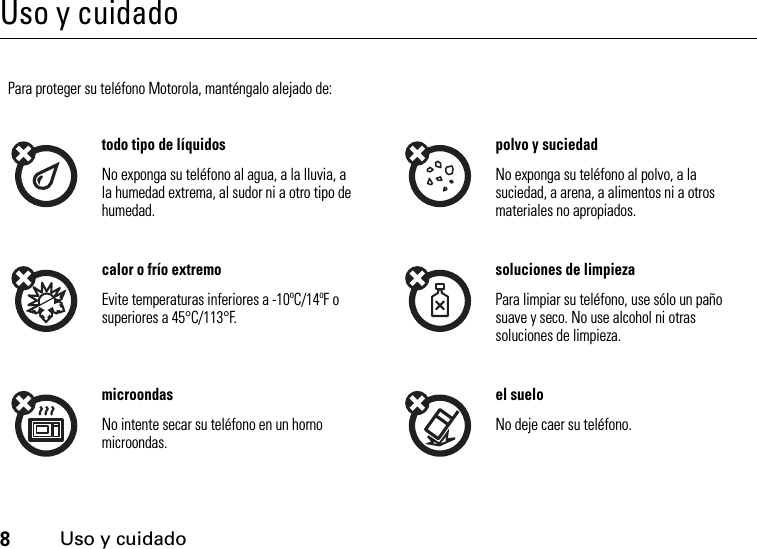 8Uso y cuidadoUso y cuidadoUso y cuidadoPara proteger su teléfono Motorola, manténgalo alejado de:todo tipo de líquidos polvo y suciedadNo exponga su teléfono al agua, a la lluvia, a la humedad extrema, al sudor ni a otro tipo de humedad.No exponga su teléfono al polvo, a la suciedad, a arena, a alimentos ni a otros materiales no apropiados.calor o frío extremo soluciones de limpiezaEvite temperaturas inferiores a -10ºC/14ºF o superiores a 45°C/113°F. Para limpiar su teléfono, use sólo un paño suave y seco. No use alcohol ni otras soluciones de limpieza.microondas el sueloNo intente secar su teléfono en un horno microondas. No deje caer su teléfono.