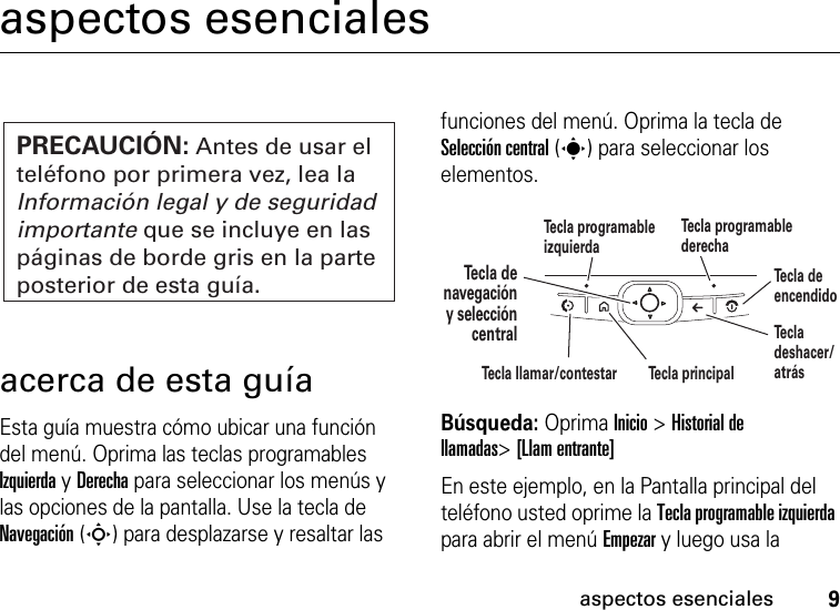 9aspectos esencialesaspectos esencialesacerca de esta guíaEsta guía muestra cómo ubicar una función del menú. Oprima las teclas programables Izquierda y Derecha para seleccionar los menús y las opciones de la pantalla. Use la tecla de Navegación (S) para desplazarse y resaltar las funciones del menú. Oprima la tecla de Selección central (s) para seleccionar los elementos. Búsqueda: Oprima Inicio &gt;Historial de llamadas&gt;[Llam entrante]En este ejemplo, en la Pantalla principal del teléfono usted oprime la Tecla programable izquierda para abrir el menú Empezar y luego usa la PRECAUCIÓN: Antes de usar el teléfono por primera vez, lea la Información legal y de seguridad importante que se incluye en las páginas de borde gris en la parte posterior de esta guía.Te cla denavegacióny seleccióncentralTe cla programable izquierdaTe cla programable derechaTe cla deshacer/atrásTe cla principalTe cla de encendidoTe cla llamar/contestar